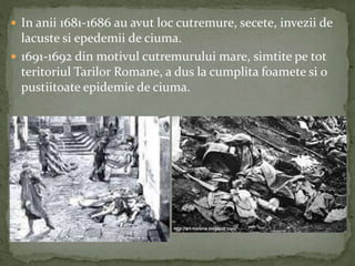  In anii 1681-1686 au avut loc cutremure, secete, invezii de 
lacuste si epedemii de ciuma. 
 1691-1692 din motivul cutremurului mare, simtite pe tot 
teritoriul Tarilor Romane, a dus la cumplita foamete si o 
pustiitoate epidemie de ciuma. 
 