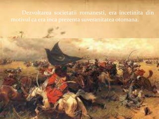 Dezvoltarea societatii romanesti, era incetinita din 
motivul ca era inca prezenta suveranitatea otomana. 
 