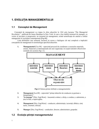 1. EVOLUŢIA MANAGEMENTULUI

1.1     Conceptul de Management

    Conceptul de management s-a impus în sfera afacerilor în 1941 prin lucrarea “The Managerial
Revolution ”, publicată de James Burnham la New York, în care a fost stabilit termenul de manager, ca
vector al inovaţiei şi progresului, iar termenul de management, având semnificaţia de analiză a rolului
managerului în societatea contemporană [Pug-00].
        Lista definiţiilor care urmează, încearcă să creeze o înţelegere cât mai complexă a implicării
conceptului de management în terminologia specifică afacerilor.

       1.      Managementul [Coc-94] – reprezintă procesul de coordonare a resurselor materiale,
               umane, financiare şi informaţionale ale unei organizaţii, în scopul realizării obiectivelor
               esenţiale ale acesteia (fig.1.1).




                               Fig.1.1 Sinteza primei definiţii a managementului

       2.      Management [Lar-00] – reprezintă “ştiinţa tehnicilor de conducere şi gestiune a
               întreprinderii”.
       3.      “to manage” [Dicţ. Engl-Rom] – înseamnă a mânui, a dirija, a conduce, a administra, a
               ţine în frâu, a supraveghea.

       4.      Management [Dicţ. Engl-Rom] – conducere, administraţie, iscusinţă, dibăcie, simţ
               tactic, orientare, direcţie.

       5.      Manager [Dicţ. Engl-Rom] – conducător, director, administrator, gospodar.


1.2    Evoluţia ştiinţei managementului

1
 