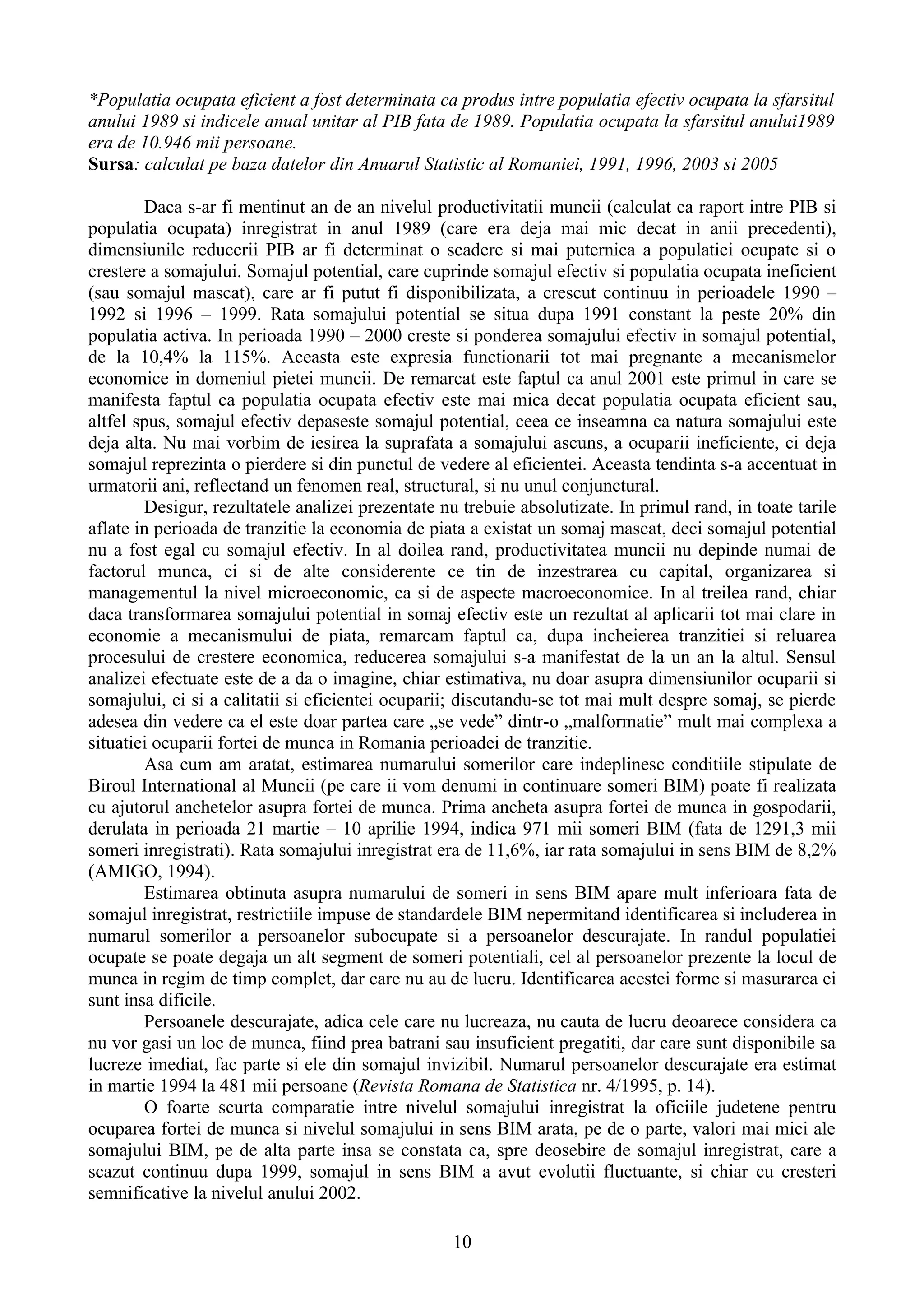 *Populatia ocupata eficient a fost determinata ca produs intre populatia efectiv ocupata la sfarsitul
anului 1989 si indicele anual unitar al PIB fata de 1989. Populatia ocupata la sfarsitul anului1989
era de 10.946 mii persoane.
Sursa: calculat pe baza datelor din Anuarul Statistic al Romaniei, 1991, 1996, 2003 si 2005

        Daca s-ar fi mentinut an de an nivelul productivitatii muncii (calculat ca raport intre PIB si
populatia ocupata) inregistrat in anul 1989 (care era deja mai mic decat in anii precedenti),
dimensiunile reducerii PIB ar fi determinat o scadere si mai puternica a populatiei ocupate si o
crestere a somajului. Somajul potential, care cuprinde somajul efectiv si populatia ocupata ineficient
(sau somajul mascat), care ar fi putut fi disponibilizata, a crescut continuu in perioadele 1990 –
1992 si 1996 – 1999. Rata somajului potential se situa dupa 1991 constant la peste 20% din
populatia activa. In perioada 1990 – 2000 creste si ponderea somajului efectiv in somajul potential,
de la 10,4% la 115%. Aceasta este expresia functionarii tot mai pregnante a mecanismelor
economice in domeniul pietei muncii. De remarcat este faptul ca anul 2001 este primul in care se
manifesta faptul ca populatia ocupata efectiv este mai mica decat populatia ocupata eficient sau,
altfel spus, somajul efectiv depaseste somajul potential, ceea ce inseamna ca natura somajului este
deja alta. Nu mai vorbim de iesirea la suprafata a somajului ascuns, a ocuparii ineficiente, ci deja
somajul reprezinta o pierdere si din punctul de vedere al eficientei. Aceasta tendinta s-a accentuat in
urmatorii ani, reflectand un fenomen real, structural, si nu unul conjunctural.
        Desigur, rezultatele analizei prezentate nu trebuie absolutizate. In primul rand, in toate tarile
aflate in perioada de tranzitie la economia de piata a existat un somaj mascat, deci somajul potential
nu a fost egal cu somajul efectiv. In al doilea rand, productivitatea muncii nu depinde numai de
factorul munca, ci si de alte considerente ce tin de inzestrarea cu capital, organizarea si
managementul la nivel microeconomic, ca si de aspecte macroeconomice. In al treilea rand, chiar
daca transformarea somajului potential in somaj efectiv este un rezultat al aplicarii tot mai clare in
economie a mecanismului de piata, remarcam faptul ca, dupa incheierea tranzitiei si reluarea
procesului de crestere economica, reducerea somajului s-a manifestat de la un an la altul. Sensul
analizei efectuate este de a da o imagine, chiar estimativa, nu doar asupra dimensiunilor ocuparii si
somajului, ci si a calitatii si eficientei ocuparii; discutandu-se tot mai mult despre somaj, se pierde
adesea din vedere ca el este doar partea care „se vede” dintr-o „malformatie” mult mai complexa a
situatiei ocuparii fortei de munca in Romania perioadei de tranzitie.
        Asa cum am aratat, estimarea numarului somerilor care indeplinesc conditiile stipulate de
Biroul International al Muncii (pe care ii vom denumi in continuare someri BIM) poate fi realizata
cu ajutorul anchetelor asupra fortei de munca. Prima ancheta asupra fortei de munca in gospodarii,
derulata in perioada 21 martie – 10 aprilie 1994, indica 971 mii someri BIM (fata de 1291,3 mii
someri inregistrati). Rata somajului inregistrat era de 11,6%, iar rata somajului in sens BIM de 8,2%
(AMIGO, 1994).
        Estimarea obtinuta asupra numarului de someri in sens BIM apare mult inferioara fata de
somajul inregistrat, restrictiile impuse de standardele BIM nepermitand identificarea si includerea in
numarul somerilor a persoanelor subocupate si a persoanelor descurajate. In randul populatiei
ocupate se poate degaja un alt segment de someri potentiali, cel al persoanelor prezente la locul de
munca in regim de timp complet, dar care nu au de lucru. Identificarea acestei forme si masurarea ei
sunt insa dificile.
        Persoanele descurajate, adica cele care nu lucreaza, nu cauta de lucru deoarece considera ca
nu vor gasi un loc de munca, fiind prea batrani sau insuficient pregatiti, dar care sunt disponibile sa
lucreze imediat, fac parte si ele din somajul invizibil. Numarul persoanelor descurajate era estimat
in martie 1994 la 481 mii persoane (Revista Romana de Statistica nr. 4/1995, p. 14).
        O foarte scurta comparatie intre nivelul somajului inregistrat la oficiile judetene pentru
ocuparea fortei de munca si nivelul somajului in sens BIM arata, pe de o parte, valori mai mici ale
somajului BIM, pe de alta parte insa se constata ca, spre deosebire de somajul inregistrat, care a
scazut continuu dupa 1999, somajul in sens BIM a avut evolutii fluctuante, si chiar cu cresteri
semnificative la nivelul anului 2002.

                                                   10
 