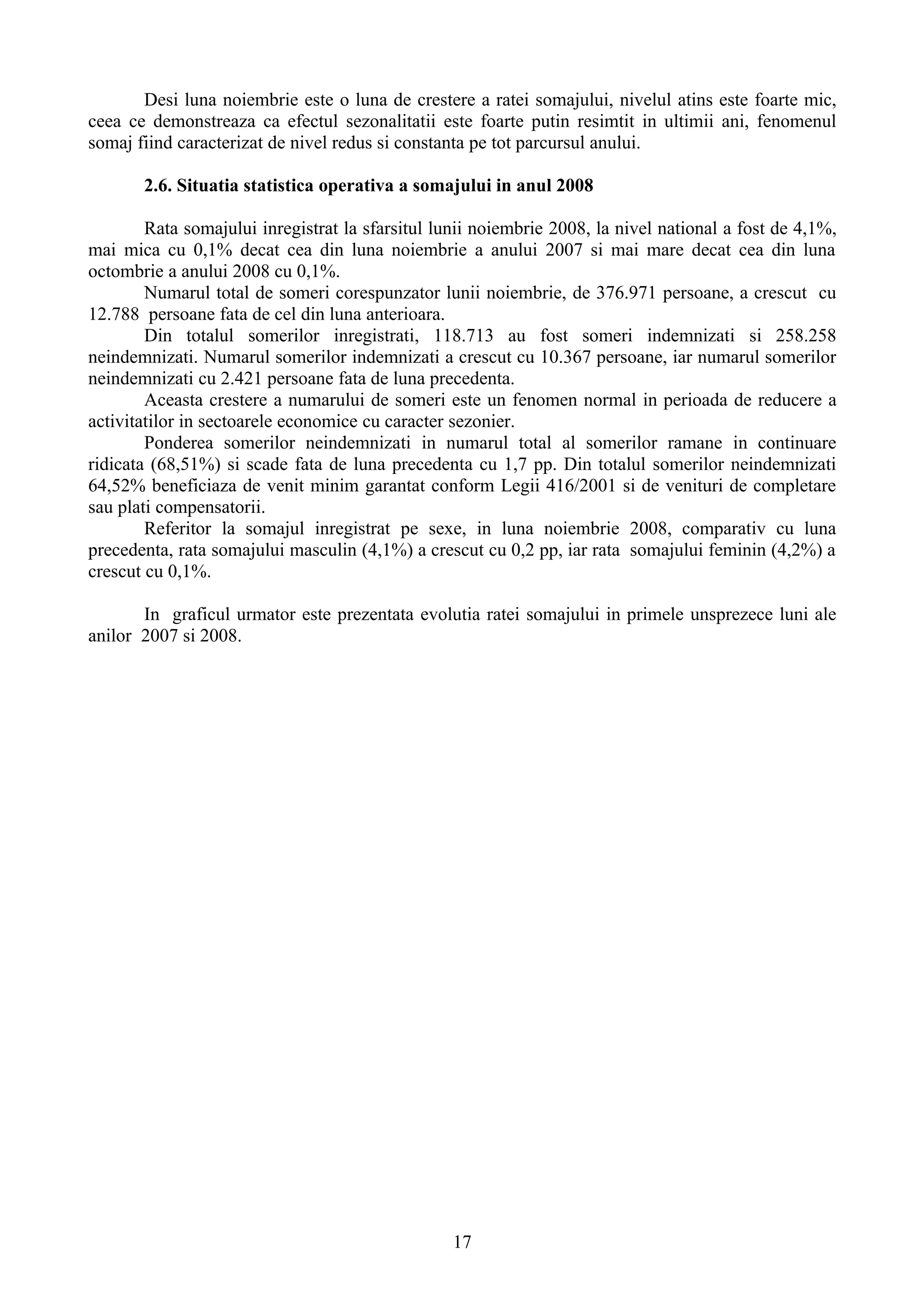 Desi luna noiembrie este o luna de crestere a ratei somajului, nivelul atins este foarte mic,
ceea ce demonstreaza ca efectul sezonalitatii este foarte putin resimtit in ultimii ani, fenomenul
somaj fiind caracterizat de nivel redus si constanta pe tot parcursul anului.

       2.6. Situatia statistica operativa a somajului in anul 2008

        Rata somajului inregistrat la sfarsitul lunii noiembrie 2008, la nivel national a fost de 4,1%,
mai mica cu 0,1% decat cea din luna noiembrie a anului 2007 si mai mare decat cea din luna
octombrie a anului 2008 cu 0,1%.
        Numarul total de someri corespunzator lunii noiembrie, de 376.971 persoane, a crescut cu
12.788 persoane fata de cel din luna anterioara.
        Din totalul somerilor inregistrati, 118.713 au fost someri indemnizati si 258.258
neindemnizati. Numarul somerilor indemnizati a crescut cu 10.367 persoane, iar numarul somerilor
neindemnizati cu 2.421 persoane fata de luna precedenta.
        Aceasta crestere a numarului de someri este un fenomen normal in perioada de reducere a
activitatilor in sectoarele economice cu caracter sezonier.
        Ponderea somerilor neindemnizati in numarul total al somerilor ramane in continuare
ridicata (68,51%) si scade fata de luna precedenta cu 1,7 pp. Din totalul somerilor neindemnizati
64,52% beneficiaza de venit minim garantat conform Legii 416/2001 si de venituri de completare
sau plati compensatorii.
        Referitor la somajul inregistrat pe sexe, in luna noiembrie 2008, comparativ cu luna
precedenta, rata somajului masculin (4,1%) a crescut cu 0,2 pp, iar rata somajului feminin (4,2%) a
crescut cu 0,1%.

       In graficul urmator este prezentata evolutia ratei somajului in primele unsprezece luni ale
anilor 2007 si 2008.




                                                  17
 