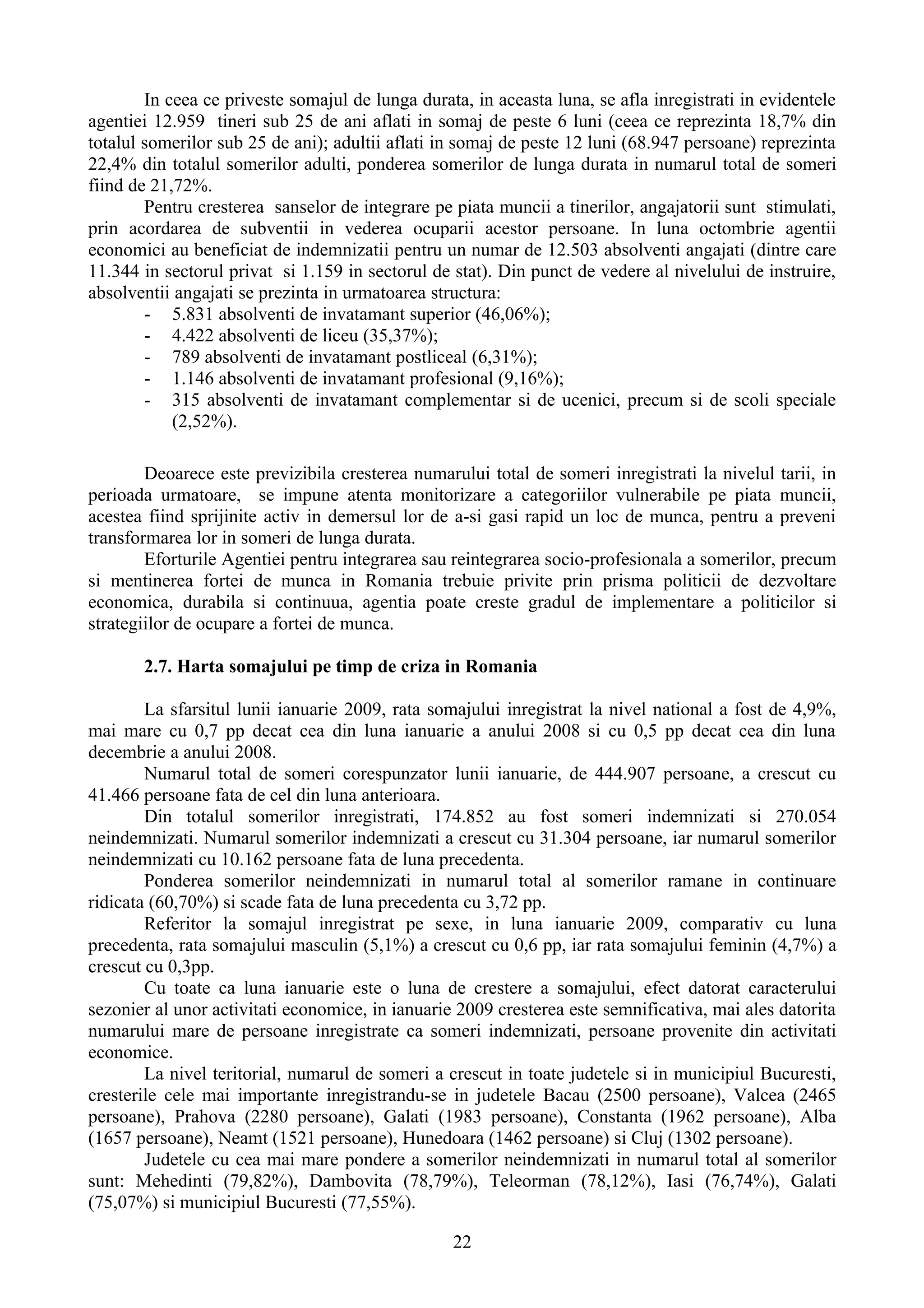 In ceea ce priveste somajul de lunga durata, in aceasta luna, se afla inregistrati in evidentele
agentiei 12.959 tineri sub 25 de ani aflati in somaj de peste 6 luni (ceea ce reprezinta 18,7% din
totalul somerilor sub 25 de ani); adultii aflati in somaj de peste 12 luni (68.947 persoane) reprezinta
22,4% din totalul somerilor adulti, ponderea somerilor de lunga durata in numarul total de someri
fiind de 21,72%.
        Pentru cresterea sanselor de integrare pe piata muncii a tinerilor, angajatorii sunt stimulati,
prin acordarea de subventii in vederea ocuparii acestor persoane. In luna octombrie agentii
economici au beneficiat de indemnizatii pentru un numar de 12.503 absolventi angajati (dintre care
11.344 in sectorul privat si 1.159 in sectorul de stat). Din punct de vedere al nivelului de instruire,
absolventii angajati se prezinta in urmatoarea structura:
        - 5.831 absolventi de invatamant superior (46,06%);
        - 4.422 absolventi de liceu (35,37%);
        - 789 absolventi de invatamant postliceal (6,31%);
        - 1.146 absolventi de invatamant profesional (9,16%);
        - 315 absolventi de invatamant complementar si de ucenici, precum si de scoli speciale
            (2,52%).

        Deoarece este previzibila cresterea numarului total de someri inregistrati la nivelul tarii, in
perioada urmatoare, se impune atenta monitorizare a categoriilor vulnerabile pe piata muncii,
acestea fiind sprijinite activ in demersul lor de a-si gasi rapid un loc de munca, pentru a preveni
transformarea lor in someri de lunga durata.
        Eforturile Agentiei pentru integrarea sau reintegrarea socio-profesionala a somerilor, precum
si mentinerea fortei de munca in Romania trebuie privite prin prisma politicii de dezvoltare
economica, durabila si continuua, agentia poate creste gradul de implementare a politicilor si
strategiilor de ocupare a fortei de munca.

       2.7. Harta somajului pe timp de criza in Romania

        La sfarsitul lunii ianuarie 2009, rata somajului inregistrat la nivel national a fost de 4,9%,
mai mare cu 0,7 pp decat cea din luna ianuarie a anului 2008 si cu 0,5 pp decat cea din luna
decembrie a anului 2008.
        Numarul total de someri corespunzator lunii ianuarie, de 444.907 persoane, a crescut cu
41.466 persoane fata de cel din luna anterioara.
        Din totalul somerilor inregistrati, 174.852 au fost someri indemnizati si 270.054
neindemnizati. Numarul somerilor indemnizati a crescut cu 31.304 persoane, iar numarul somerilor
neindemnizati cu 10.162 persoane fata de luna precedenta.
        Ponderea somerilor neindemnizati in numarul total al somerilor ramane in continuare
ridicata (60,70%) si scade fata de luna precedenta cu 3,72 pp.
        Referitor la somajul inregistrat pe sexe, in luna ianuarie 2009, comparativ cu luna
precedenta, rata somajului masculin (5,1%) a crescut cu 0,6 pp, iar rata somajului feminin (4,7%) a
crescut cu 0,3pp.
        Cu toate ca luna ianuarie este o luna de crestere a somajului, efect datorat caracterului
sezonier al unor activitati economice, in ianuarie 2009 cresterea este semnificativa, mai ales datorita
numarului mare de persoane inregistrate ca someri indemnizati, persoane provenite din activitati
economice.
        La nivel teritorial, numarul de someri a crescut in toate judetele si in municipiul Bucuresti,
cresterile cele mai importante inregistrandu-se in judetele Bacau (2500 persoane), Valcea (2465
persoane), Prahova (2280 persoane), Galati (1983 persoane), Constanta (1962 persoane), Alba
(1657 persoane), Neamt (1521 persoane), Hunedoara (1462 persoane) si Cluj (1302 persoane).
        Judetele cu cea mai mare pondere a somerilor neindemnizati in numarul total al somerilor
sunt: Mehedinti (79,82%), Dambovita (78,79%), Teleorman (78,12%), Iasi (76,74%), Galati
(75,07%) si municipiul Bucuresti (77,55%).

                                                  22
 