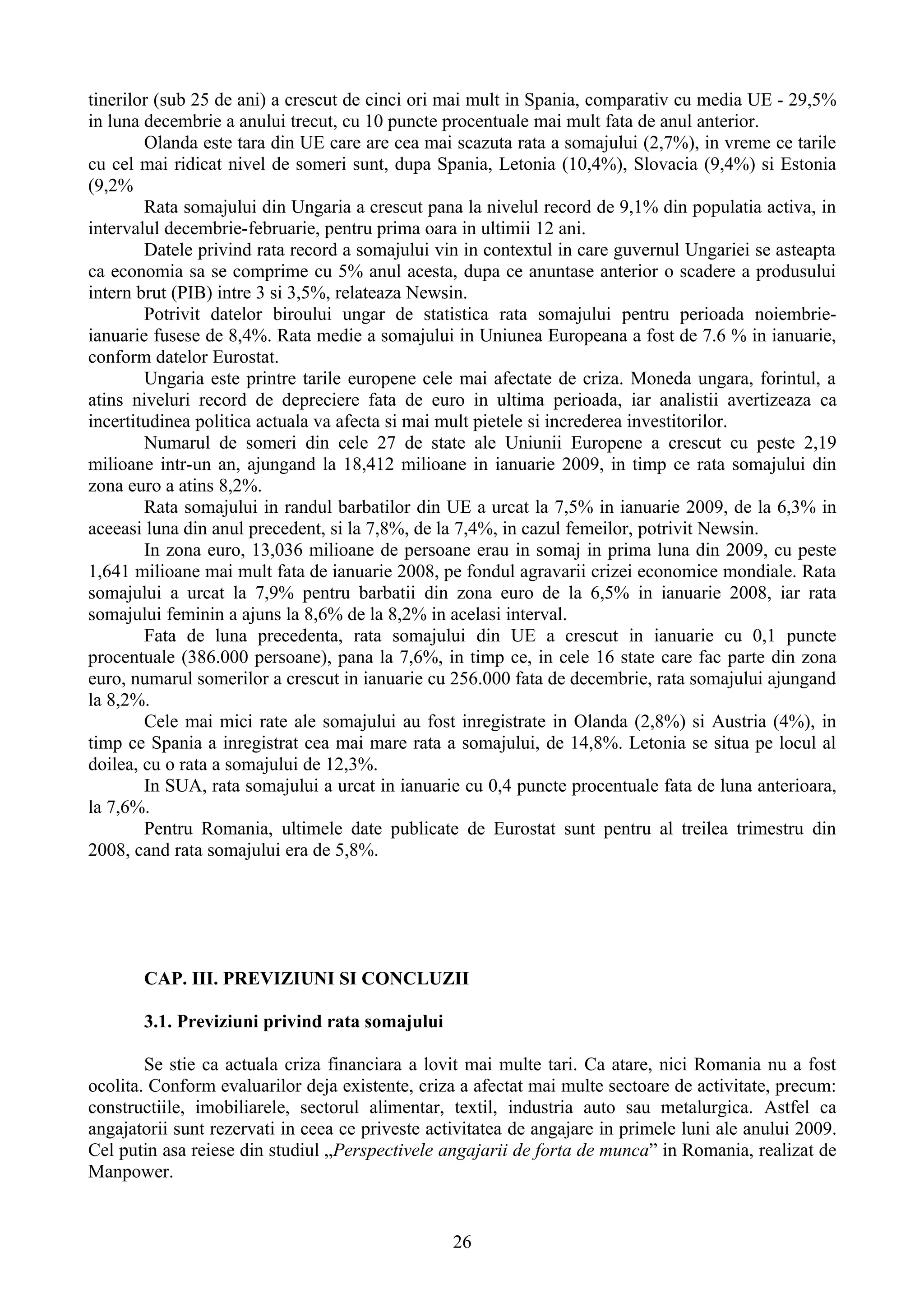 tinerilor (sub 25 de ani) a crescut de cinci ori mai mult in Spania, comparativ cu media UE - 29,5%
in luna decembrie a anului trecut, cu 10 puncte procentuale mai mult fata de anul anterior.
        Olanda este tara din UE care are cea mai scazuta rata a somajului (2,7%), in vreme ce tarile
cu cel mai ridicat nivel de someri sunt, dupa Spania, Letonia (10,4%), Slovacia (9,4%) si Estonia
(9,2%
        Rata somajului din Ungaria a crescut pana la nivelul record de 9,1% din populatia activa, in
intervalul decembrie-februarie, pentru prima oara in ultimii 12 ani.
        Datele privind rata record a somajului vin in contextul in care guvernul Ungariei se asteapta
ca economia sa se comprime cu 5% anul acesta, dupa ce anuntase anterior o scadere a produsului
intern brut (PIB) intre 3 si 3,5%, relateaza Newsin.
        Potrivit datelor biroului ungar de statistica rata somajului pentru perioada noiembrie-
ianuarie fusese de 8,4%. Rata medie a somajului in Uniunea Europeana a fost de 7.6 % in ianuarie,
conform datelor Eurostat.
        Ungaria este printre tarile europene cele mai afectate de criza. Moneda ungara, forintul, a
atins niveluri record de depreciere fata de euro in ultima perioada, iar analistii avertizeaza ca
incertitudinea politica actuala va afecta si mai mult pietele si increderea investitorilor.
        Numarul de someri din cele 27 de state ale Uniunii Europene a crescut cu peste 2,19
milioane intr-un an, ajungand la 18,412 milioane in ianuarie 2009, in timp ce rata somajului din
zona euro a atins 8,2%.
        Rata somajului in randul barbatilor din UE a urcat la 7,5% in ianuarie 2009, de la 6,3% in
aceeasi luna din anul precedent, si la 7,8%, de la 7,4%, in cazul femeilor, potrivit Newsin.
        In zona euro, 13,036 milioane de persoane erau in somaj in prima luna din 2009, cu peste
1,641 milioane mai mult fata de ianuarie 2008, pe fondul agravarii crizei economice mondiale. Rata
somajului a urcat la 7,9% pentru barbatii din zona euro de la 6,5% in ianuarie 2008, iar rata
somajului feminin a ajuns la 8,6% de la 8,2% in acelasi interval.
        Fata de luna precedenta, rata somajului din UE a crescut in ianuarie cu 0,1 puncte
procentuale (386.000 persoane), pana la 7,6%, in timp ce, in cele 16 state care fac parte din zona
euro, numarul somerilor a crescut in ianuarie cu 256.000 fata de decembrie, rata somajului ajungand
la 8,2%.
        Cele mai mici rate ale somajului au fost inregistrate in Olanda (2,8%) si Austria (4%), in
timp ce Spania a inregistrat cea mai mare rata a somajului, de 14,8%. Letonia se situa pe locul al
doilea, cu o rata a somajului de 12,3%.
        In SUA, rata somajului a urcat in ianuarie cu 0,4 puncte procentuale fata de luna anterioara,
la 7,6%.
        Pentru Romania, ultimele date publicate de Eurostat sunt pentru al treilea trimestru din
2008, cand rata somajului era de 5,8%.




       CAP. III. PREVIZIUNI SI CONCLUZII

       3.1. Previziuni privind rata somajului

        Se stie ca actuala criza financiara a lovit mai multe tari. Ca atare, nici Romania nu a fost
ocolita. Conform evaluarilor deja existente, criza a afectat mai multe sectoare de activitate, precum:
constructiile, imobiliarele, sectorul alimentar, textil, industria auto sau metalurgica. Astfel ca
angajatorii sunt rezervati in ceea ce priveste activitatea de angajare in primele luni ale anului 2009.
Cel putin asa reiese din studiul „Perspectivele angajarii de forta de munca” in Romania, realizat de
Manpower.


                                                  26
 