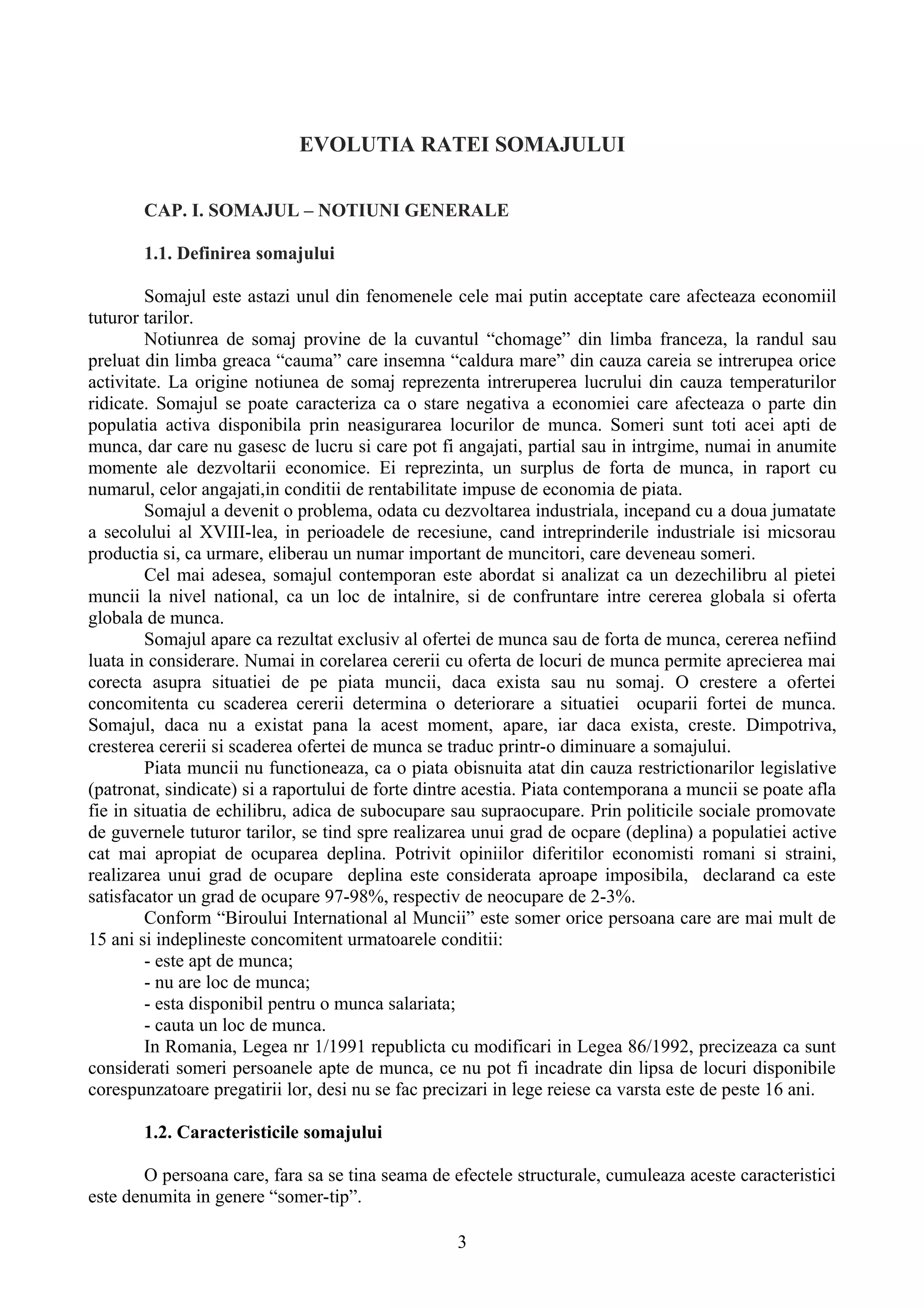 EVOLUTIA RATEI SOMAJULUI

       CAP. I. SOMAJUL – NOTIUNI GENERALE

       1.1. Definirea somajului

         Somajul este astazi unul din fenomenele cele mai putin acceptate care afecteaza economiil
tuturor tarilor.
         Notiunrea de somaj provine de la cuvantul “chomage” din limba franceza, la randul sau
preluat din limba greaca “cauma” care insemna “caldura mare” din cauza careia se intrerupea orice
activitate. La origine notiunea de somaj reprezenta intreruperea lucrului din cauza temperaturilor
ridicate. Somajul se poate caracteriza ca o stare negativa a economiei care afecteaza o parte din
populatia activa disponibila prin neasigurarea locurilor de munca. Someri sunt toti acei apti de
munca, dar care nu gasesc de lucru si care pot fi angajati, partial sau in intrgime, numai in anumite
momente ale dezvoltarii economice. Ei reprezinta, un surplus de forta de munca, in raport cu
numarul, celor angajati,in conditii de rentabilitate impuse de economia de piata.
         Somajul a devenit o problema, odata cu dezvoltarea industriala, incepand cu a doua jumatate
a secolului al XVIII-lea, in perioadele de recesiune, cand intreprinderile industriale isi micsorau
productia si, ca urmare, eliberau un numar important de muncitori, care deveneau someri.
         Cel mai adesea, somajul contemporan este abordat si analizat ca un dezechilibru al pietei
muncii la nivel national, ca un loc de intalnire, si de confruntare intre cererea globala si oferta
globala de munca.
         Somajul apare ca rezultat exclusiv al ofertei de munca sau de forta de munca, cererea nefiind
luata in considerare. Numai in corelarea cererii cu oferta de locuri de munca permite aprecierea mai
corecta asupra situatiei de pe piata muncii, daca exista sau nu somaj. O crestere a ofertei
concomitenta cu scaderea cererii determina o deteriorare a situatiei ocuparii fortei de munca.
Somajul, daca nu a existat pana la acest moment, apare, iar daca exista, creste. Dimpotriva,
cresterea cererii si scaderea ofertei de munca se traduc printr-o diminuare a somajului.
         Piata muncii nu functioneaza, ca o piata obisnuita atat din cauza restrictionarilor legislative
(patronat, sindicate) si a raportului de forte dintre acestia. Piata contemporana a muncii se poate afla
fie in situatia de echilibru, adica de subocupare sau supraocupare. Prin politicile sociale promovate
de guvernele tuturor tarilor, se tind spre realizarea unui grad de ocpare (deplina) a populatiei active
cat mai apropiat de ocuparea deplina. Potrivit opiniilor diferitilor economisti romani si straini,
realizarea unui grad de ocupare deplina este considerata aproape imposibila, declarand ca este
satisfacator un grad de ocupare 97-98%, respectiv de neocupare de 2-3%.
         Conform “Biroului International al Muncii” este somer orice persoana care are mai mult de
15 ani si indeplineste concomitent urmatoarele conditii:
         - este apt de munca;
         - nu are loc de munca;
         - esta disponibil pentru o munca salariata;
         - cauta un loc de munca.
         In Romania, Legea nr 1/1991 republicta cu modificari in Legea 86/1992, precizeaza ca sunt
considerati someri persoanele apte de munca, ce nu pot fi incadrate din lipsa de locuri disponibile
corespunzatoare pregatirii lor, desi nu se fac precizari in lege reiese ca varsta este de peste 16 ani.

       1.2. Caracteristicile somajului

       O persoana care, fara sa se tina seama de efectele structurale, cumuleaza aceste caracteristici
este denumita in genere “somer-tip”.

                                                   3
 