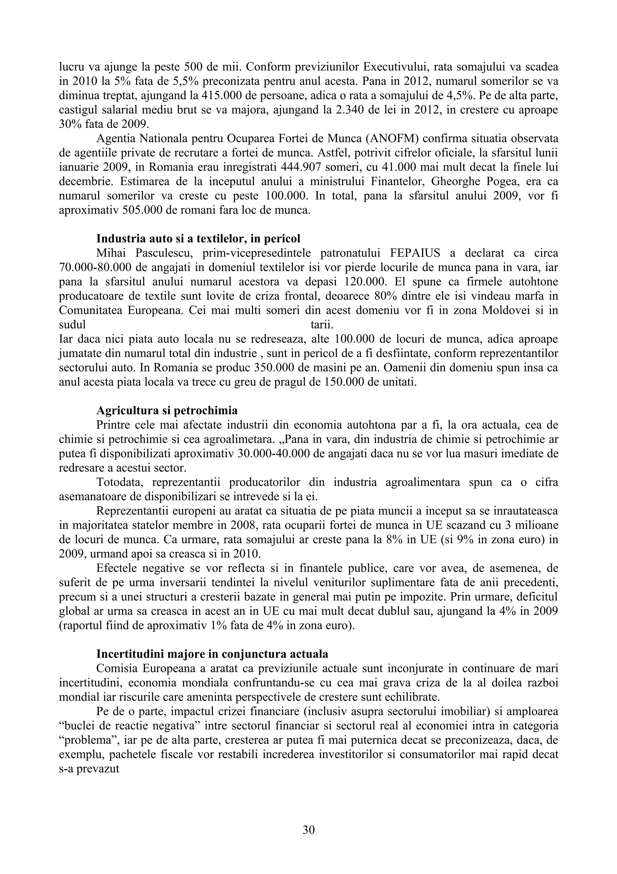 lucru va ajunge la peste 500 de mii. Conform previziunilor Executivului, rata somajului va scadea
in 2010 la 5% fata de 5,5% preconizata pentru anul acesta. Pana in 2012, numarul somerilor se va
diminua treptat, ajungand la 415.000 de persoane, adica o rata a somajului de 4,5%. Pe de alta parte,
castigul salarial mediu brut se va majora, ajungand la 2.340 de lei in 2012, in crestere cu aproape
30% fata de 2009.
        Agentia Nationala pentru Ocuparea Fortei de Munca (ANOFM) confirma situatia observata
de agentiile private de recrutare a fortei de munca. Astfel, potrivit cifrelor oficiale, la sfarsitul lunii
ianuarie 2009, in Romania erau inregistrati 444.907 someri, cu 41.000 mai mult decat la finele lui
decembrie. Estimarea de la inceputul anului a ministrului Finantelor, Gheorghe Pogea, era ca
numarul somerilor va creste cu peste 100.000. In total, pana la sfarsitul anului 2009, vor fi
aproximativ 505.000 de romani fara loc de munca.

       Industria auto si a textilelor, in pericol
       Mihai Pasculescu, prim-vicepresedintele patronatului FEPAIUS a declarat ca circa
70.000-80.000 de angajati in domeniul textilelor isi vor pierde locurile de munca pana in vara, iar
pana la sfarsitul anului numarul acestora va depasi 120.000. El spune ca firmele autohtone
producatoare de textile sunt lovite de criza frontal, deoarece 80% dintre ele isi vindeau marfa in
Comunitatea Europeana. Cei mai multi someri din acest domeniu vor fi in zona Moldovei si in
sudul                                               tarii.
Iar daca nici piata auto locala nu se redreseaza, alte 100.000 de locuri de munca, adica aproape
jumatate din numarul total din industrie , sunt in pericol de a fi desfiintate, conform reprezentantilor
sectorului auto. In Romania se produc 350.000 de masini pe an. Oamenii din domeniu spun insa ca
anul acesta piata locala va trece cu greu de pragul de 150.000 de unitati.

        Agricultura si petrochimia
        Printre cele mai afectate industrii din economia autohtona par a fi, la ora actuala, cea de
chimie si petrochimie si cea agroalimetara. „Pana in vara, din industria de chimie si petrochimie ar
putea fi disponibilizati aproximativ 30.000-40.000 de angajati daca nu se vor lua masuri imediate de
redresare a acestui sector.
        Totodata, reprezentantii producatorilor din industria agroalimentara spun ca o cifra
asemanatoare de disponibilizari se intrevede si la ei.
        Reprezentantii europeni au aratat ca situatia de pe piata muncii a inceput sa se inrautateasca
in majoritatea statelor membre in 2008, rata ocuparii fortei de munca in UE scazand cu 3 milioane
de locuri de munca. Ca urmare, rata somajului ar creste pana la 8% in UE (si 9% in zona euro) in
2009, urmand apoi sa creasca si in 2010.
        Efectele negative se vor reflecta si in finantele publice, care vor avea, de asemenea, de
suferit de pe urma inversarii tendintei la nivelul veniturilor suplimentare fata de anii precedenti,
precum si a unei structuri a cresterii bazate in general mai putin pe impozite. Prin urmare, deficitul
global ar urma sa creasca in acest an in UE cu mai mult decat dublul sau, ajungand la 4% in 2009
(raportul fiind de aproximativ 1% fata de 4% in zona euro).

        Incertitudini majore in conjunctura actuala
        Comisia Europeana a aratat ca previziunile actuale sunt inconjurate in continuare de mari
incertitudini, economia mondiala confruntandu-se cu cea mai grava criza de la al doilea razboi
mondial iar riscurile care ameninta perspectivele de crestere sunt echilibrate.
        Pe de o parte, impactul crizei financiare (inclusiv asupra sectorului imobiliar) si amploarea
“buclei de reactie negativa” intre sectorul financiar si sectorul real al economiei intra in categoria
“problema”, iar pe de alta parte, cresterea ar putea fi mai puternica decat se preconizeaza, daca, de
exemplu, pachetele fiscale vor restabili increderea investitorilor si consumatorilor mai rapid decat
s-a prevazut



                                                    30
 