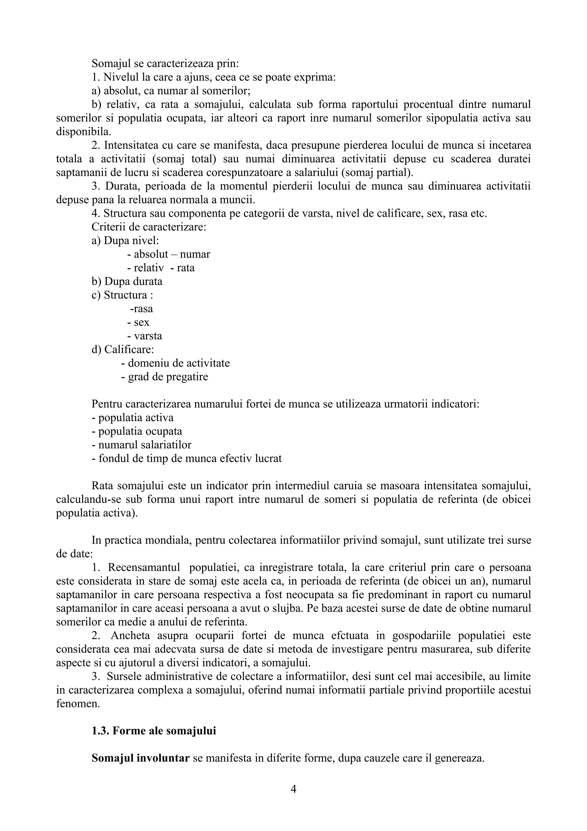 Somajul se caracterizeaza prin:
       1. Nivelul la care a ajuns, ceea ce se poate exprima:
       a) absolut, ca numar al somerilor;
       b) relativ, ca rata a somajului, calculata sub forma raportului procentual dintre numarul
somerilor si populatia ocupata, iar alteori ca raport inre numarul somerilor sipopulatia activa sau
disponibila.
       2. Intensitatea cu care se manifesta, daca presupune pierderea locului de munca si incetarea
totala a activitatii (somaj total) sau numai diminuarea activitatii depuse cu scaderea duratei
saptamanii de lucru si scaderea corespunzatoare a salariului (somaj partial).
       3. Durata, perioada de la momentul pierderii locului de munca sau diminuarea activitatii
depuse pana la reluarea normala a muncii.
       4. Structura sau componenta pe categorii de varsta, nivel de calificare, sex, rasa etc.
       Criterii de caracterizare:
       a) Dupa nivel:
                - absolut – numar
                - relativ - rata
       b) Dupa durata
       c) Structura :
                 -rasa
                - sex
                - varsta
       d) Calificare:
              - domeniu de activitate
              - grad de pregatire

       Pentru caracterizarea numarului fortei de munca se utilizeaza urmatorii indicatori:
       - populatia activa
       - populatia ocupata
       - numarul salariatilor
       - fondul de timp de munca efectiv lucrat

       Rata somajului este un indicator prin intermediul caruia se masoara intensitatea somajului,
calculandu-se sub forma unui raport intre numarul de someri si populatia de referinta (de obicei
populatia activa).

        In practica mondiala, pentru colectarea informatiilor privind somajul, sunt utilizate trei surse
de date:
        1. Recensamantul populatiei, ca inregistrare totala, la care criteriul prin care o persoana
este considerata in stare de somaj este acela ca, in perioada de referinta (de obicei un an), numarul
saptamanilor in care persoana respectiva a fost neocupata sa fie predominant in raport cu numarul
saptamanilor in care aceasi persoana a avut o slujba. Pe baza acestei surse de date de obtine numarul
somerilor ca medie a anului de referinta.
        2. Ancheta asupra ocuparii fortei de munca efctuata in gospodariile populatiei este
considerata cea mai adecvata sursa de date si metoda de investigare pentru masurarea, sub diferite
aspecte si cu ajutorul a diversi indicatori, a somajului.
        3. Sursele administrative de colectare a informatiilor, desi sunt cel mai accesibile, au limite
in caracterizarea complexa a somajului, oferind numai informatii partiale privind proportiile acestui
fenomen.

       1.3. Forme ale somajului

       Somajul involuntar se manifesta in diferite forme, dupa cauzele care il genereaza.

                                                   4
 