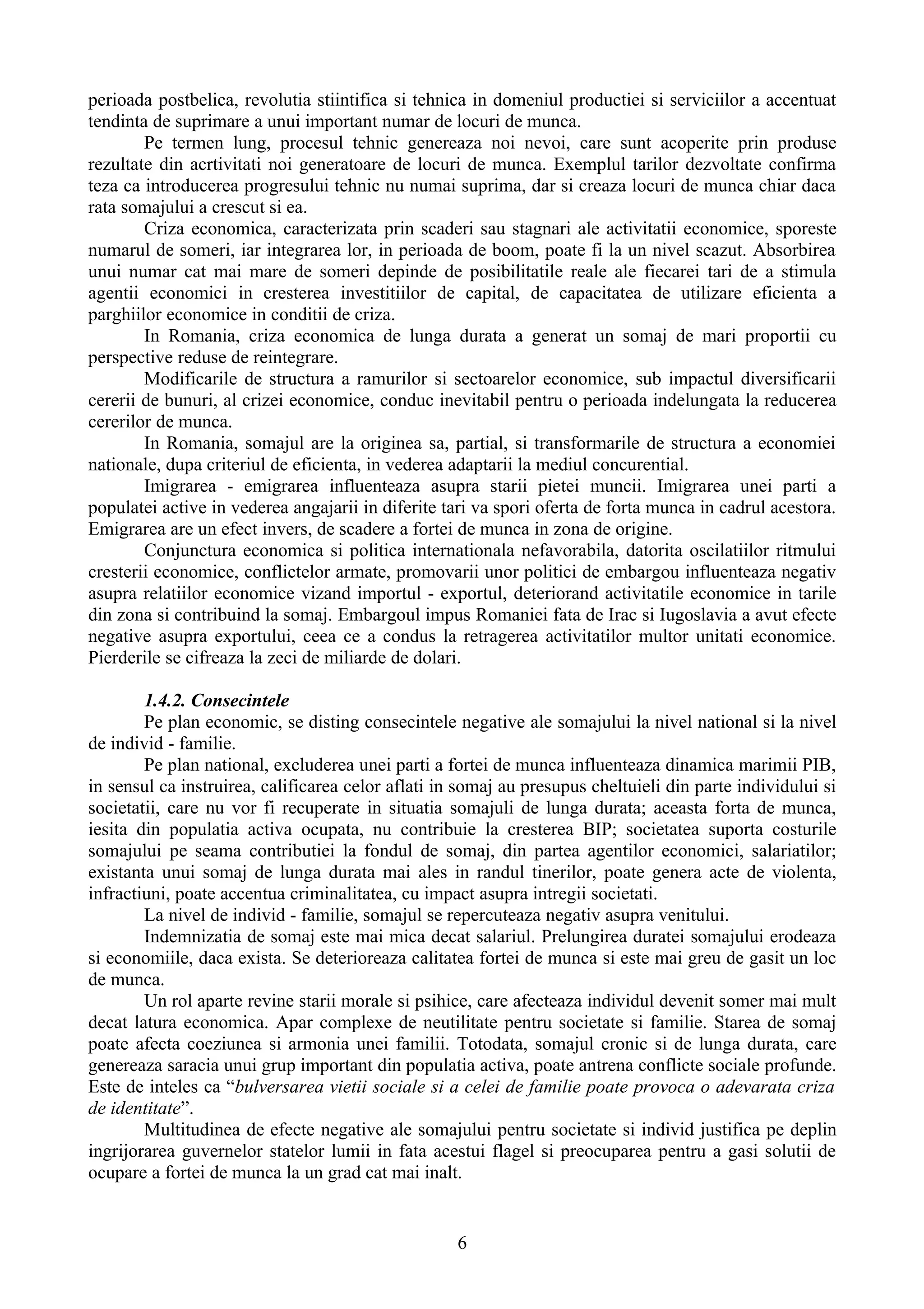 perioada postbelica, revolutia stiintifica si tehnica in domeniul productiei si serviciilor a accentuat
tendinta de suprimare a unui important numar de locuri de munca.
        Pe termen lung, procesul tehnic genereaza noi nevoi, care sunt acoperite prin produse
rezultate din acrtivitati noi generatoare de locuri de munca. Exemplul tarilor dezvoltate confirma
teza ca introducerea progresului tehnic nu numai suprima, dar si creaza locuri de munca chiar daca
rata somajului a crescut si ea.
        Criza economica, caracterizata prin scaderi sau stagnari ale activitatii economice, sporeste
numarul de someri, iar integrarea lor, in perioada de boom, poate fi la un nivel scazut. Absorbirea
unui numar cat mai mare de someri depinde de posibilitatile reale ale fiecarei tari de a stimula
agentii economici in cresterea investitiilor de capital, de capacitatea de utilizare eficienta a
parghiilor economice in conditii de criza.
        In Romania, criza economica de lunga durata a generat un somaj de mari proportii cu
perspective reduse de reintegrare.
        Modificarile de structura a ramurilor si sectoarelor economice, sub impactul diversificarii
cererii de bunuri, al crizei economice, conduc inevitabil pentru o perioada indelungata la reducerea
cererilor de munca.
        In Romania, somajul are la originea sa, partial, si transformarile de structura a economiei
nationale, dupa criteriul de eficienta, in vederea adaptarii la mediul concurential.
        Imigrarea - emigrarea influenteaza asupra starii pietei muncii. Imigrarea unei parti a
populatei active in vederea angajarii in diferite tari va spori oferta de forta munca in cadrul acestora.
Emigrarea are un efect invers, de scadere a fortei de munca in zona de origine.
        Conjunctura economica si politica internationala nefavorabila, datorita oscilatiilor ritmului
cresterii economice, conflictelor armate, promovarii unor politici de embargou influenteaza negativ
asupra relatiilor economice vizand importul - exportul, deteriorand activitatile economice in tarile
din zona si contribuind la somaj. Embargoul impus Romaniei fata de Irac si Iugoslavia a avut efecte
negative asupra exportului, ceea ce a condus la retragerea activitatilor multor unitati economice.
Pierderile se cifreaza la zeci de miliarde de dolari.

        1.4.2. Consecintele
        Pe plan economic, se disting consecintele negative ale somajului la nivel national si la nivel
de individ - familie.
        Pe plan national, excluderea unei parti a fortei de munca influenteaza dinamica marimii PIB,
in sensul ca instruirea, calificarea celor aflati in somaj au presupus cheltuieli din parte individului si
societatii, care nu vor fi recuperate in situatia somajuli de lunga durata; aceasta forta de munca,
iesita din populatia activa ocupata, nu contribuie la cresterea BIP; societatea suporta costurile
somajului pe seama contributiei la fondul de somaj, din partea agentilor economici, salariatilor;
existanta unui somaj de lunga durata mai ales in randul tinerilor, poate genera acte de violenta,
infractiuni, poate accentua criminalitatea, cu impact asupra intregii societati.
        La nivel de individ - familie, somajul se repercuteaza negativ asupra venitului.
        Indemnizatia de somaj este mai mica decat salariul. Prelungirea duratei somajului erodeaza
si economiile, daca exista. Se deterioreaza calitatea fortei de munca si este mai greu de gasit un loc
de munca.
        Un rol aparte revine starii morale si psihice, care afecteaza individul devenit somer mai mult
decat latura economica. Apar complexe de neutilitate pentru societate si familie. Starea de somaj
poate afecta coeziunea si armonia unei familii. Totodata, somajul cronic si de lunga durata, care
genereaza saracia unui grup important din populatia activa, poate antrena conflicte sociale profunde.
Este de inteles ca “bulversarea vietii sociale si a celei de familie poate provoca o adevarata criza
de identitate”.
        Multitudinea de efecte negative ale somajului pentru societate si individ justifica pe deplin
ingrijorarea guvernelor statelor lumii in fata acestui flagel si preocuparea pentru a gasi solutii de
ocupare a fortei de munca la un grad cat mai inalt.


                                                    6
 