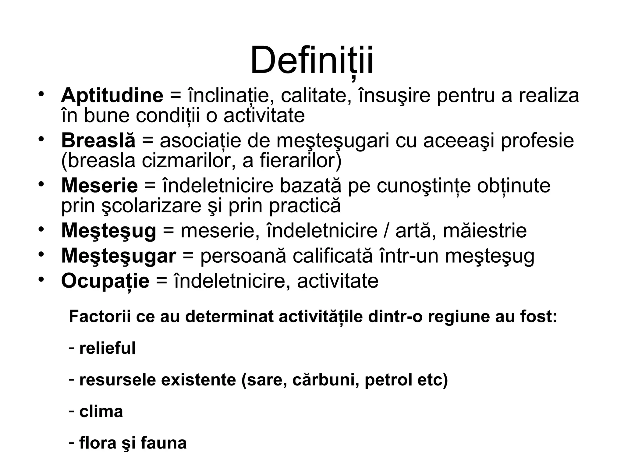 Definiţii 
• Aptitudine = înclinaţie, calitate, însuşire pentru a realiza 
în bune condiţii o activitate 
• Breaslă = asociaţie de meşteşugari cu aceeaşi profesie 
(breasla cizmarilor, a fierarilor) 
• Meserie = îndeletnicire bazată pe cunoştinţe obţinute 
prin şcolarizare şi prin practică 
• Meşteşug = meserie, îndeletnicire / artă, măiestrie 
• Meşteşugar = persoană calificată într-un meşteşug 
• Ocupaţie = îndeletnicire, activitate 
Factorii ce au determinat activităţile dintr-o regiune au fost: 
- relieful 
- resursele existente (sare, cărbuni, petrol etc) 
- clima 
- flora şi fauna 
 