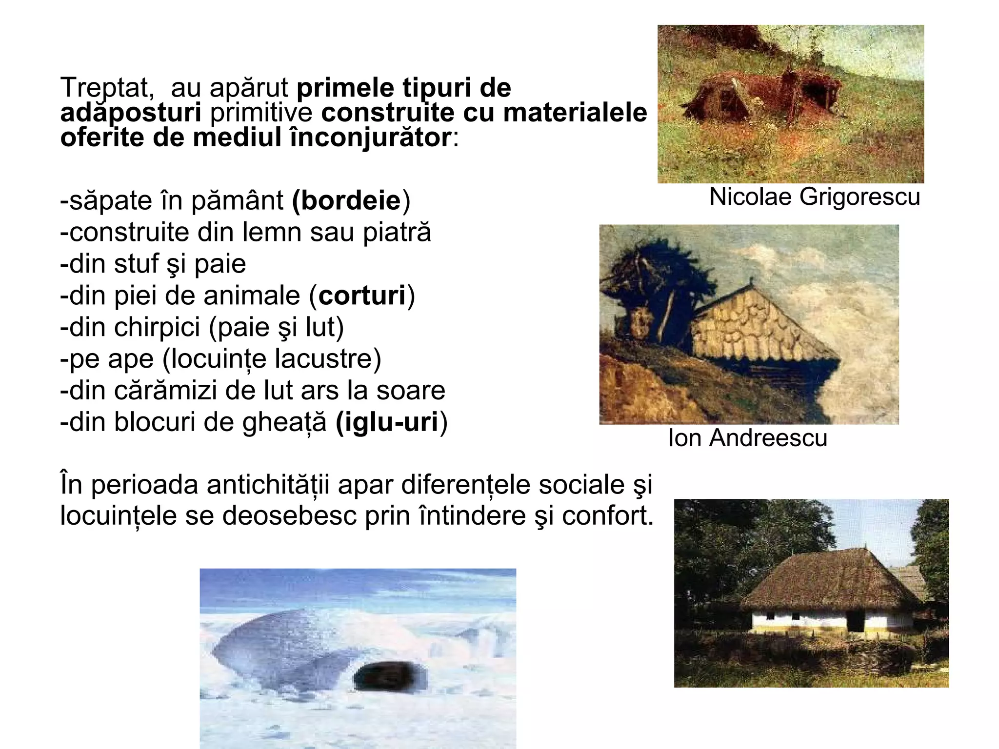 Treptat, au apărut primele tipuri de 
adăposturi primitive construite cu materialele 
oferite de mediul înconjurător: 
-săpate în pământ (bordeie) 
-construite din lemn sau piatră 
-din stuf şi paie 
-din piei de animale (corturi) 
-din chirpici (paie şi lut) 
-pe ape (locuinţe lacustre) 
-din cărămizi de lut ars la soare 
-din blocuri de gheaţă (iglu-uri) 
În perioada antichităţii apar diferenţele sociale şi 
locuinţele se deosebesc prin întindere şi confort. 
Nicolae Grigorescu 
Ion Andreescu 
 