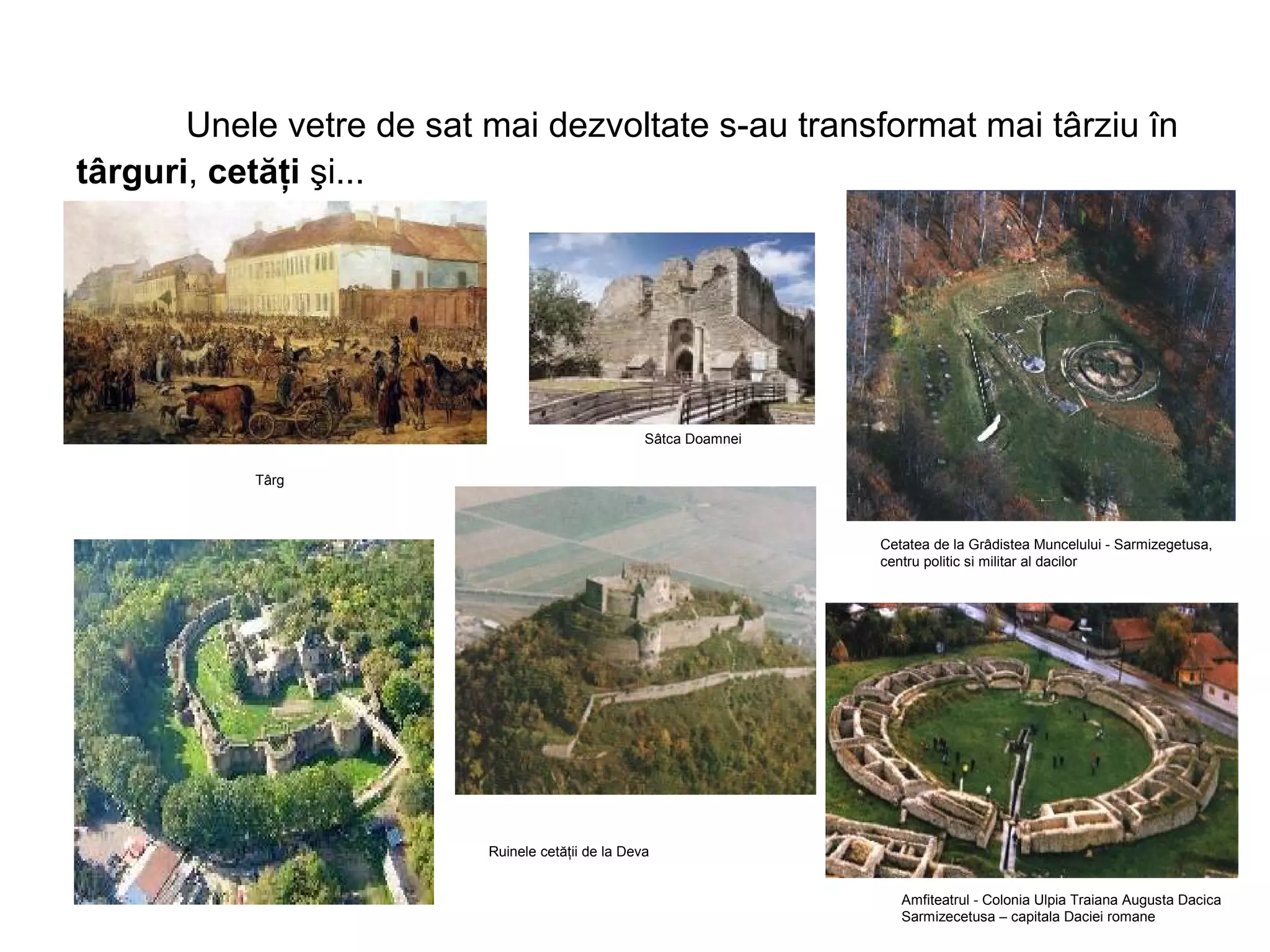 Unele vetre de sat mai dezvoltate s-au transformat mai târziu în 
târguri, cetăţi şi... 
Cetatea de la Grâdistea Muncelului - Sarmizegetusa, 
centru politic si militar al dacilor 
Amfiteatrul - Colonia Ulpia Traiana Augusta Dacica 
Sarmizecetusa – capitala Daciei romane 
Târg 
Sâtca Doamnei 
Ruinele cetăţii de la Deva 
 