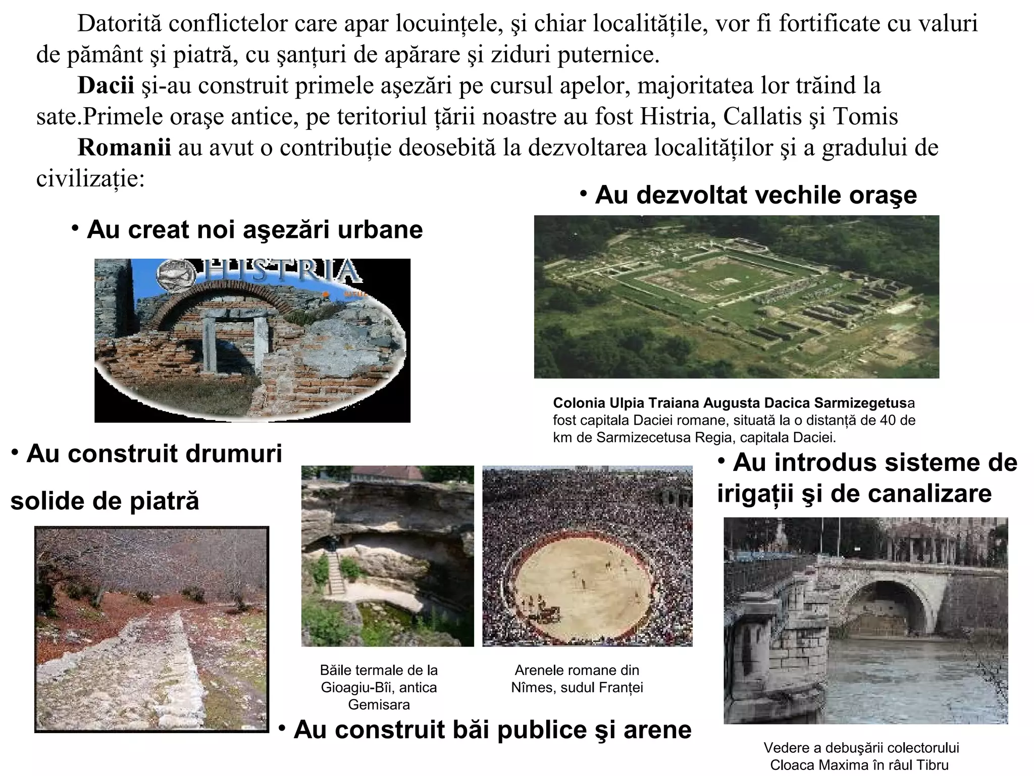 Datorită conflictelor care apar locuinţele, şi chiar localităţile, vor fi fortificate cu valuri 
de pământ şi piatră, cu şanţuri de apărare şi ziduri puternice. 
Dacii şi-au construit primele aşezări pe cursul apelor, majoritatea lor trăind la 
sate.Primele oraşe antice, pe teritoriul ţării noastre au fost Histria, Callatis şi Tomis 
Romanii au avut o contribuţie deosebită la dezvoltarea localităţilor şi a gradului de 
civilizaţie: 
Colonia Ulpia Traiana Augusta Dacica Sarmizegetusa 
fost capitala Daciei romane, situată la o distanţă de 40 de 
km de Sarmizecetusa Regia, capitala Daciei. 
• Au creat noi aşezări urbane 
• Au dezvoltat vechile oraşe 
• Au construit drumuri 
solide de piatră 
• Au introdus sisteme de 
irigaţii şi de canalizare 
• Au construit băi publice şi arene Vedere a debuşării colectorului 
Cloaca Maxima în râul Tibru 
Băile termale de la 
Gioagiu-Bîi, antica 
Gemisara 
Arenele romane din 
Nîmes, sudul Franţei 
 