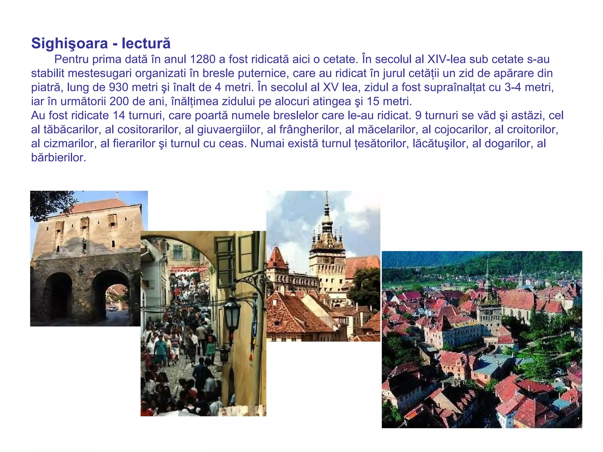 Sighişoara - lectură 
Pentru prima dată în anul 1280 a fost ridicată aici o cetate. În secolul al XIV-lea sub cetate s-au 
stabilit mestesugari organizati în bresle puternice, care au ridicat în jurul cetăţii un zid de apărare din 
piatră, lung de 930 metri şi înalt de 4 metri. În secolul al XV lea, zidul a fost supraînalţat cu 3-4 metri, 
iar în următorii 200 de ani, înălţimea zidului pe alocuri atingea şi 15 metri. 
Au fost ridicate 14 turnuri, care poartă numele breslelor care le-au ridicat. 9 turnuri se văd şi astăzi, cel 
al tăbăcarilor, al cositorarilor, al giuvaergiilor, al frângherilor, al măcelarilor, al cojocarilor, al croitorilor, 
al cizmarilor, al fierarilor şi turnul cu ceas. Numai există turnul ţesătorilor, lăcătuşilor, al dogarilor, al 
bărbierilor. 
 