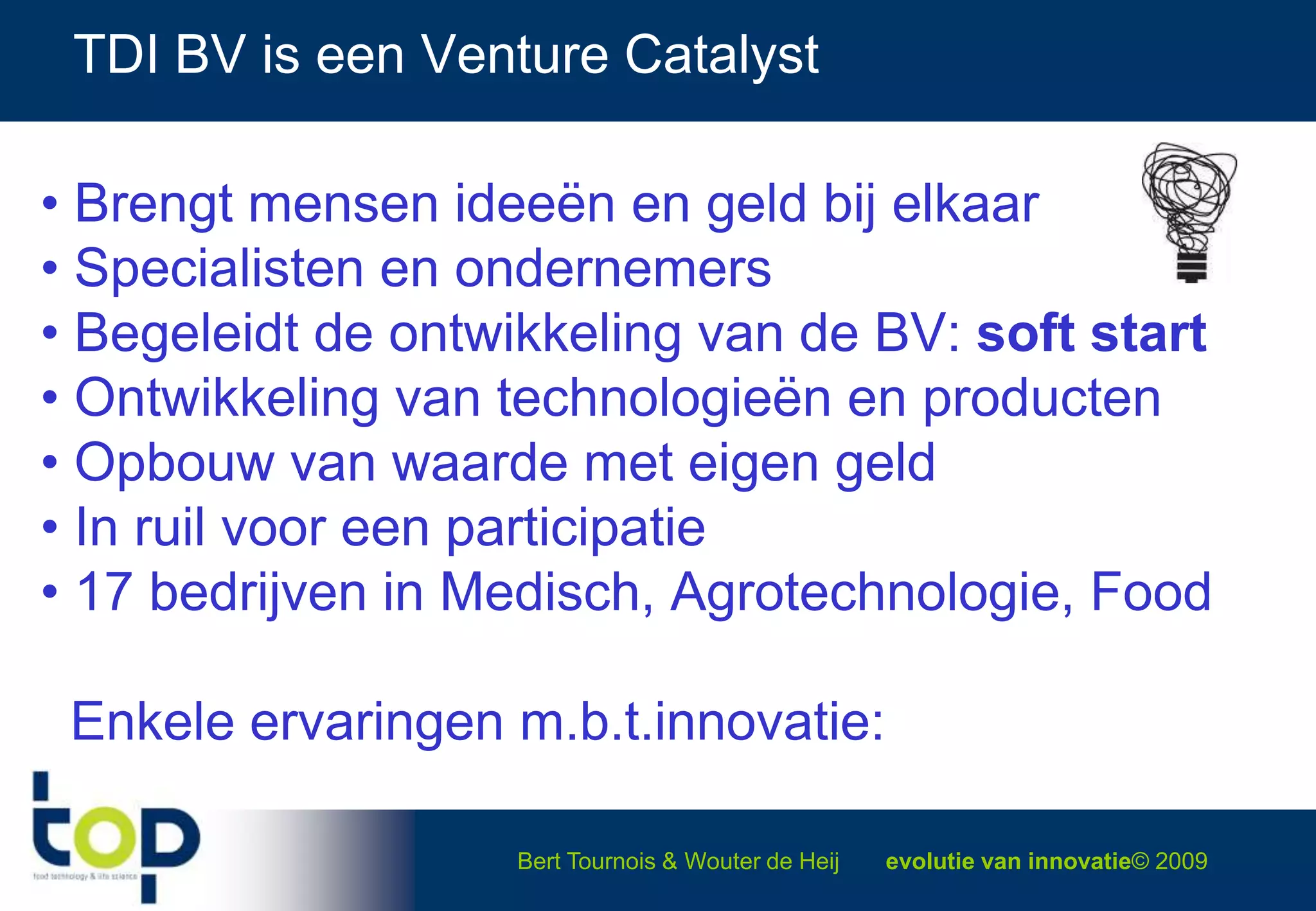 TDI BV is een Venture Catalyst Brengt mensen ideeën en geld bij elkaar Specialisten en ondernemers Begeleidt de ontwikkeling van de BV: soft start Ontwikkeling van technologieën en producten Opbouw van waarde met eigen geld In ruil voor een participatie 17 bedrijven in Medisch, Agrotechnologie, Food  Enkele ervaringen m.b.t.innovatie: