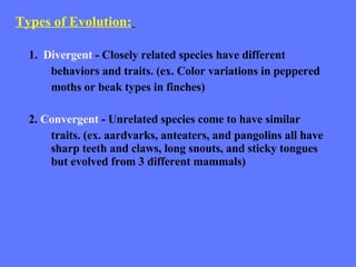 Types of Evolution:   1.  Divergent  - Closely related species have different behaviors and traits. (ex. Color variations in peppered moths or beak types in finches) 2.  Convergent  - Unrelated species come to have similar  traits. (ex. aardvarks, anteaters, and pangolins all have  sharp teeth and claws, long snouts, and sticky tongues  but evolved from 3 different mammals) 