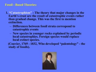 Fossil - Based Theories: 1.  “Catastrophism”  - The theory that major changes in the Earth’s crust are the result of catastrophic events rather than gradual change. This was the first to mention extinction. Differences between fossil strata correspond to catastrophic events New species in younger rocks explained by periodic local catastrophies. Foreign species would replace local extinct species. (Couvier, 1769 - 1832, Who developed “palentology” - the study of fossils).  