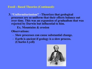 Fossil - Based Theories (Continued): 3.  “Uniformitarianism”  - Theorizes that geological processes are so uniform that their effects balance out over time. This was an expansion of gradualism that was rejected by Darwin but influential to him.  Ex. Mountains & erosion Observations: Slow processes can cause substantial change. Earth is ancient if geology is a slow process. (Charles Lyell) 