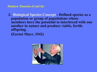 Modern Theories (Cont’d): 2.  Biological Species Concept  - Defined species as a population or group of populations whose members have the potential to interbreed with one another in nature and produce viable, fertile offspring. (Earnst Mayr, 1942) 