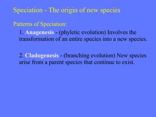 Speciation - The origin of new species Patterns of Speciation: 1.  Anagenesis  - (phyletic evolution) Involves the transformation of an entire species into a new species. 2.  Cladogenesis  - (branching evolution) New species arise from a parent species that continue to exist. 