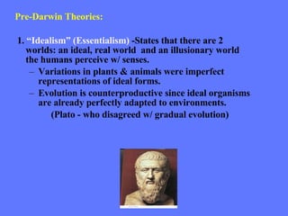 Pre-Darwin Theories: 1.  “Idealism” (Essentialism)  -States that there are 2 worlds: an ideal, real world  and an illusionary world the humans perceive w/ senses.  Variations in plants & animals were imperfect representations of ideal forms.  Evolution is counterproductive since ideal organisms are already perfectly adapted to environments. (Plato - who disagreed w/ gradual evolution) 
