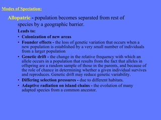Modes of Speciation:   Allopatric  -  population becomes separated from rest of  species by a geographic barrier. Leads to: Colonization of new areas Founder effects -  the loss of genetic variation that occurs when a new population is established by a very small number of individuals from a larger population Genetic drift -  the change in the relative frequency with which an allele occurs in a population that results from the fact that alleles in offspring are a random sample of those in the parents, and because of the role of chance in determining whether a given individual survives and reproduces. Genetic drift may reduce genetic variability. Differing selection pressures -  due to different habitats. Adaptive radiation on island chains -  the evolution of many adapted species from a common ancestor. 