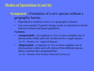 Modes of Speciation (Cont’d): Sympatric   -  Formation of a new species without a  geographic barrier. Reproductive isolation evolves w/o geographic isolation.  Can occur quickly if genetic change results in reproductive barrier between mutants and parent population. Varieties: Autopolyploid  - An organism w/ two or more complete sets of chromosome within each cell, all derived for a single species. Ex. 4n - Potatoes, 3n - Apples & Bananas Allopolyploid   - n organism w/ two or more complete sets of chromosomes within each cell, derived from different species. (More common than autopolyploidy) Ex. 6n - Triticale, from 4n from wheat and 2n from rye 