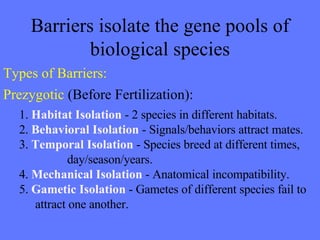 Barriers isolate the gene pools of biological species Types of Barriers: Prezygotic   (Before Fertilization): 1.  Habitat Isolation  - 2 species in different habitats. 2.  Behavioral Isolation  - Signals/behaviors attract mates. 3.  Temporal Isolation  - Species breed at different times,  day/season/years. 4.  Mechanical Isolation  - Anatomical incompatibility. 5.  Gametic Isolation  - Gametes of different species fail to  attract one another. 