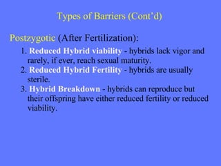 Types of Barriers  (Cont’d)   Postzygotic  (After Fertilization): 1.  Reduced Hybrid viability  -  hybrids lack vigor and rarely, if ever, reach sexual maturity. 2.  Reduced Hybrid Fertility  -  hybrids are usually sterile. 3.  Hybrid Breakdown  -  hybrids can reproduce but  their offspring have either reduced fertility or reduced viability. 
