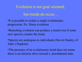 Evolution is not goal oriented,  but trends do occur… It is possible to isolate a single evolutionary progression. Ex. Horse evolution Branching evolution can produce a trend even if some new species counter the trend. Species are analogous to individuals (Steven Stanley of John’s Hopkins) The presence of an evolutionary trend does not mean there is an intrinsic drive toward a  preordained state. 