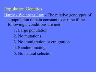 Population Genetics Hardy - Weinberg Law  - The relative genotypes of a population remain constant over time if the following 5 conditions are met: 1. Large population 2. No mutations 3. No immigration or emigration 4. Random mating 5. No natural selection 