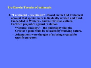 Pre-Darwin Theories (Continued): 3.  “Creationist - essentialist”  - Based on the Old Testament account that species were individually created and fixed. Embedded in Western / Judeo-Christian culture. Fortified prejudice against evolution. “ Natural Theology” - the philosophy that the Creator’s plan could be revealed by studying nature. Adaptations were thought of as being created for specific purposes. 