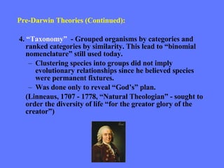 Pre-Darwin Theories (Continued): 4.  “Taxonomy”  - Grouped organisms by categories and ranked categories by similarity. This lead to “binomial nomenclature” still used today. Clustering species into groups did not imply evolutionary relationships since he believed species were permanent fixtures. Was done only to reveal “God’s” plan. (Linneaus, 1707 - 1778, “Natural Theologian” - sought to order the diversity of life “for the greator glory of the creator”) 