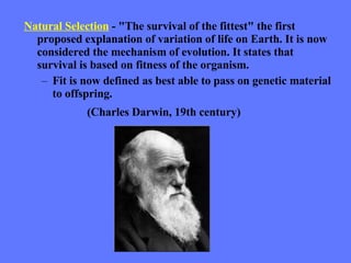 Natural Selection  - "The survival of the fittest" the first proposed explanation of variation of life on Earth. It is now considered the mechanism of evolution. It states that survival is based on fitness of the organism. Fit is now defined as best able to pass on genetic material to offspring. (Charles Darwin, 19th century) 