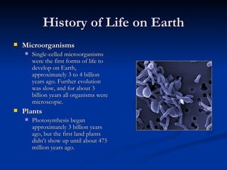 History of Life on Earth Microorganisms Single-celled microorganisms were the first forms of life to develop on Earth, approximately 3 to 4 billion years ago. Further evolution was slow, and for about 3 billion years all organisms were microscopic. Plants Photosynthesis began approximately 3 billion years ago, but the first land plants didn’t show up until about 475 million years ago. 