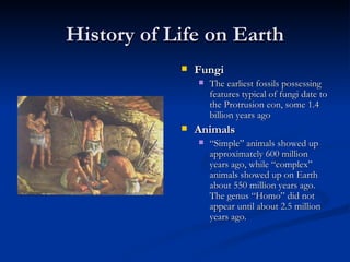History of Life on Earth Fungi The earliest fossils possessing features typical of fungi date to the Protrusion eon, some 1.4 billion years ago  Animals “ Simple” animals showed up approximately 600 million years ago, while “complex” animals showed up on Earth about 550 million years ago. The genus “Homo” did not appear until about 2.5 million years ago. 