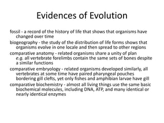 Evidences of Evolution
fossil - a record of the history of life that shows that organisms have
changed over time
biogeography - the study of the distribution of life forms shows that
organisms evolve in one locale and then spread to other regions
comparative anatomy - related organisms share a unity of plan
e.g. all vertebrate forelimbs contain the same sets of bones despite
a similar functions
comparative embryology - related organisms developed similarly, all
vertebrates at some time have paired pharyngeal pouches
bordering gill clefts, yet only fishes and amphibian larvae have gill
comparative biochemistry - almost all living things use the same basic
biochemical molecules, including DNA, ATP, and many identical or
nearly identical enzymes
 