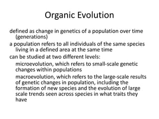 Organic Evolution
defined as change in genetics of a population over time
(generations)
a population refers to all individuals of the same species
living in a defined area at the same time
can be studied at two different levels:
microevolution, which refers to small-scale genetic
changes within populations
macroevolution, which refers to the large-scale results
of genetic changes in population, including the
formation of new species and the evolution of large
scale trends seen across species in what traits they
have
 