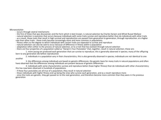 Microevolution
- occurs through several mechanisms
- the first of these that was discovered, and the form which is best known, is natural selection by Charles Darwin and Alfred Russel Wallace
- natural selection is evolution that occurs because individuals with some traits survive and reproduce better than do individuals with other traits
- as a result, those traits that result in high survival and reproduction are passed from generation to generation, through reproduction, at a higher
rate than other traits - these traits become increasingly more and more common in populations
- fitness refers to the degree to which individuals with certain traits are expected to survive and reproduce
- natural selection can also be said to occur because of difference in fitness within a population
- adaptation refers either to the process of natural selection, or to a trait that has evolved through natural selection
- there are four properties of a population called as "Darwin's Four Postulates" that, together, result in natural selection; these are:
1. more young are produced each generation that can survive to reproduce; this is generally observed in species; many of the offspring
born to any generation die before reproduction
2. individuals in a population vary in their characteristics; this is also generally observed in species; individuals are not identical to one
another
3. the differences among individuals are based on genetic differences; the genetic basis for many traits in natural populations and often
have observed that the differences among individuals are present because of genetic differences
4. individuals with some characteristics survive and reproduce better (have higher fitness) than do individuals with other characteristics;
this has now been observed in hundreds of populations
- if these four postulates are all true of a population, they result in natural selection
- those individuals with higher fitness end up being the ones who survive each generation, and as a result reproduce more
- since the traits are genetic, they get passed on to the next generation, and therefore become more common than they were in the previous
generation
 