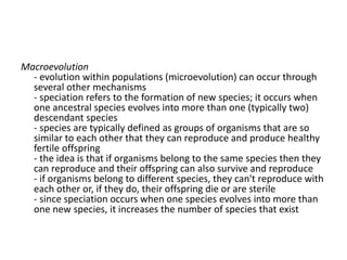 Macroevolution
- evolution within populations (microevolution) can occur through
several other mechanisms
- speciation refers to the formation of new species; it occurs when
one ancestral species evolves into more than one (typically two)
descendant species
- species are typically defined as groups of organisms that are so
similar to each other that they can reproduce and produce healthy
fertile offspring
- the idea is that if organisms belong to the same species then they
can reproduce and their offspring can also survive and reproduce
- if organisms belong to different species, they can't reproduce with
each other or, if they do, their offspring die or are sterile
- since speciation occurs when one species evolves into more than
one new species, it increases the number of species that exist
 
