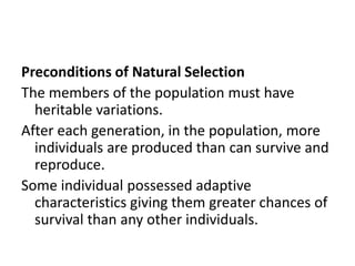 Preconditions of Natural Selection
The members of the population must have
heritable variations.
After each generation, in the population, more
individuals are produced than can survive and
reproduce.
Some individual possessed adaptive
characteristics giving them greater chances of
survival than any other individuals.
 