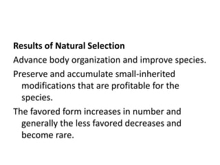 Results of Natural Selection
Advance body organization and improve species.
Preserve and accumulate small-inherited
modifications that are profitable for the
species.
The favored form increases in number and
generally the less favored decreases and
become rare.
 