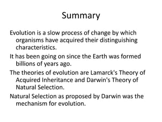 Summary
Evolution is a slow process of change by which
organisms have acquired their distinguishing
characteristics.
It has been going on since the Earth was formed
billions of years ago.
The theories of evolution are Lamarck's Theory of
Acquired Inheritance and Darwin's Theory of
Natural Selection.
Natural Selection as proposed by Darwin was the
mechanism for evolution.
 