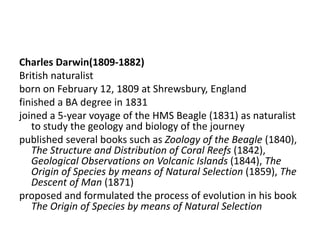 Charles Darwin(1809-1882)
British naturalist
born on February 12, 1809 at Shrewsbury, England
finished a BA degree in 1831
joined a 5-year voyage of the HMS Beagle (1831) as naturalist
to study the geology and biology of the journey
published several books such as Zoology of the Beagle (1840),
The Structure and Distribution of Coral Reefs (1842),
Geological Observations on Volcanic Islands (1844), The
Origin of Species by means of Natural Selection (1859), The
Descent of Man (1871)
proposed and formulated the process of evolution in his book
The Origin of Species by means of Natural Selection
 