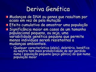 Deriva Genética
Mudanças de DNA ou genes que resultam por
acaso em vez de pela mutação
Efeito cumulativo de amostrar uma população
Significância maior em casos de um tamanho
populacional pequeno, ou seja, uma
variabilidade genética pequena que permite
menos indivíduos serem resistentes a
mudanças ambientais.
– Qualquer característica (alelo), deletéria, benéfica
  ou neutra tem mais probabilidade de ser perdida
  numa l população pequena (poço gênico) do que numa
  população maior
 