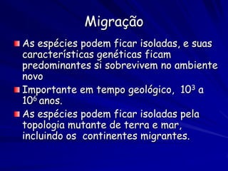 Migração
As espécies podem ficar isoladas, e suas
características genéticas ficam
predominantes si sobrevivem no ambiente
novo
Importante em tempo geológico, 103 a
106 anos.
As espécies podem ficar isoladas pela
topologia mutante de terra e mar,
incluindo os continentes migrantes.
 