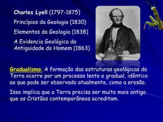 Charles Lyell (1797-1875)
 Princípios da Geologia (1830)
 Elementos da Geologia (1838)
 A Evidencia Geológica da
 Antiguidade do Homem (1863)


Gradualismo: A formação das estruturas geológicas da
Terra ocorre por um processo lento e gradual, idêntico
ao que pode ser observado atualmente, como a erosão.
Isso implica que a Terra precisa ser muito mais antiga
que os Cristãos contemporâneos acreditam.
 