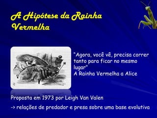 A Hipótese da Rainha
Vermelha

                         “Agora, você vê, precisa correr
                         tanto para ficar no mesmo
                         lugar"
                         A Rainha Vermelha a Alice



Proposta em 1973 por Leigh Van Valen
-> relações de predador e presa sobre uma base evolutiva
 