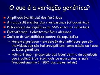 O que é a variação genética?
Amplitude (variância) dos fenótipos
Arranjos diferentes dos cromossomas (citogenética)
Diferencias da seqüência de DNA entre os indivíduos
Eletroforese--> electromorfos = alozimas
Índices da variabilidade dentro de populações
 – Heterocigosidade = proporção dos indivíduos que são
   indivíduos que são heterozigóticos, como média de todos
   os locos genéticos
 – Polimorfismo = proporção dos locos dentro da população
   que é polimórfica (com dois ou mais alelos, e mais
   freqüentemente é <95% dos alelos totais)
 