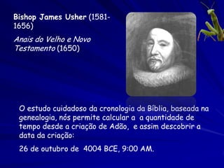 Bishop James Usher (1581-
1656)
Anais do Velho e Novo
Testamento (1650)




 O estudo cuidadoso da cronologia da Bíblia, baseada na
 genealogia, nós permite calcular a a quantidade de
 tempo desde a criação de Adão, e assim descobrir a
 data da criação:
 26 de outubro de 4004 BCE, 9:00 AM.
 