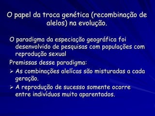 O papel da troca genética (recombinação de
            alelos) na evolução.

O paradigma da especiação geográfica foi
  desenvolvido de pesquisas com populações com
  reprodução sexual
Premissas desse paradigma:
 As combinações alelícas são misturadas a cada
  geração.
 A reprodução de sucesso somente ocorre
  entre indivíduos muito aparentados.
 