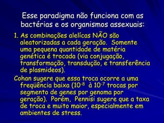 Esse paradigma não funciona com as
  bactérias e os organismos assexuais:
1. As combinações alelícas NÃO são
   aleatorizadas a cada geração. Somente
   uma pequena quantidade de matéria
   genética é trocada (via conjugação,
   transformação, transdução, e transferência
   de plasmideos).
Cohan sugere que essa troca ocorre a uma
   freqüência baixa (10-8 à 10-7 trocas por
   segmento de genes por genoma por
   geração). Porém, Pennisi sugere que a taxa
   de troca e muito maior, especialmente em
   ambientes de stress.
 